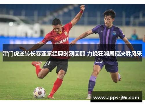 津门虎逆转长春亚泰经典时刻回顾 力挽狂澜展现决胜风采