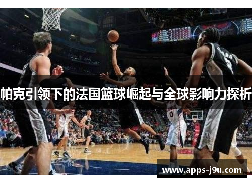 帕克引领下的法国篮球崛起与全球影响力探析