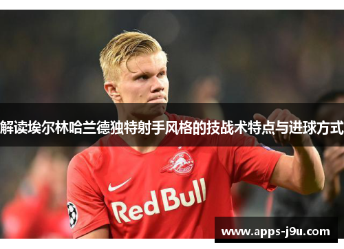 解读埃尔林哈兰德独特射手风格的技战术特点与进球方式